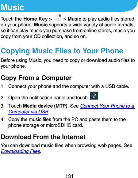 131 Music Touch the Home Key &gt;    &gt; Music to play audio files stored on your phone. Music supports a wide variety of audio formats, so it can play music you purchase from online stores, music you copy from your CD collection, and so on. Copying Music Files to Your Phone Before using Music, you need to copy or download audio files to your phone. Copy From a Computer 1.  Connect your phone and the computer with a USB cable. 2. Open the notification panel and touch  . 3.  Touch Media device (MTP). See Connect Your Phone to a Computer via USB. 4.  Copy the music files from the PC and paste them to the phone storage or microSDHC card. Download From the Internet You can download music files when browsing web pages. See Downloading Files. 