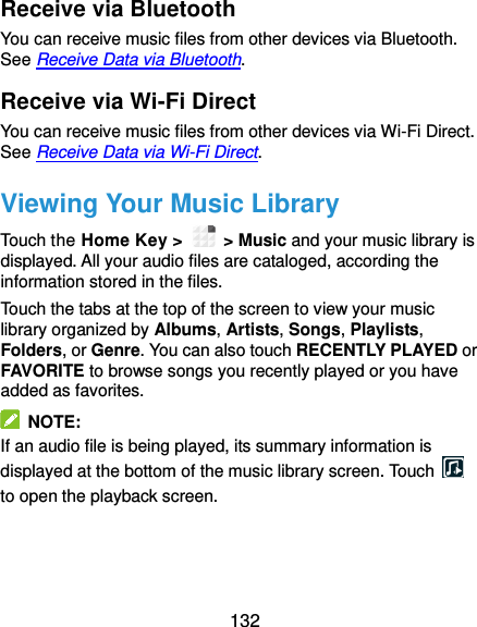  132 Receive via Bluetooth You can receive music files from other devices via Bluetooth. See Receive Data via Bluetooth. Receive via Wi-Fi Direct You can receive music files from other devices via Wi-Fi Direct. See Receive Data via Wi-Fi Direct. Viewing Your Music Library Touch the Home Key &gt;    &gt; Music and your music library is displayed. All your audio files are cataloged, according the information stored in the files. Touch the tabs at the top of the screen to view your music library organized by Albums, Artists, Songs, Playlists, Folders, or Genre. You can also touch RECENTLY PLAYED or FAVORITE to browse songs you recently played or you have added as favorites.   NOTE: If an audio file is being played, its summary information is displayed at the bottom of the music library screen. Touch   to open the playback screen.     