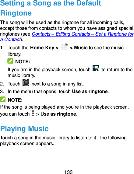  133 Setting a Song as the Default Ringtone The song will be used as the ringtone for all incoming calls, except those from contacts to whom you have assigned special ringtones (see Contacts – Editing Contacts – Set a Ringtone for a Contact). 1.  Touch the Home Key &gt;    &gt; Music to see the music library.   NOTE: If you are in the playback screen, touch    to return to the music library. 2.  Touch    next to a song in any list. 3.  In the menu that opens, touch Use as ringtone.   NOTE: If the song is being played and you’re in the playback screen, you can touch    &gt; Use as ringtone. Playing Music Touch a song in the music library to listen to it. The following playback screen appears. 