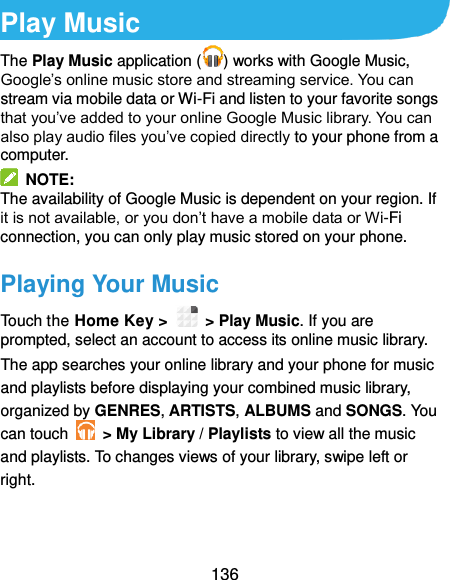  136 Play Music The Play Music application ( ) works with Google Music, Google’s online music store and streaming service. You can stream via mobile data or Wi-Fi and listen to your favorite songs that you’ve added to your online Google Music library. You can also play audio files you’ve copied directly to your phone from a computer.   NOTE: The availability of Google Music is dependent on your region. If it is not available, or you don’t have a mobile data or Wi-Fi connection, you can only play music stored on your phone. Playing Your Music Touch the Home Key &gt;    &gt; Play Music. If you are prompted, select an account to access its online music library. The app searches your online library and your phone for music and playlists before displaying your combined music library, organized by GENRES, ARTISTS, ALBUMS and SONGS. You can touch    &gt; My Library / Playlists to view all the music and playlists. To changes views of your library, swipe left or right.   