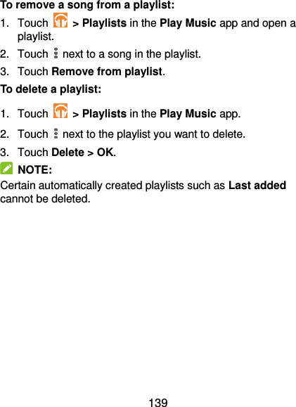  139 To remove a song from a playlist: 1.  Touch    &gt; Playlists in the Play Music app and open a playlist. 2.  Touch   next to a song in the playlist. 3.  Touch Remove from playlist. To delete a playlist: 1.  Touch    &gt; Playlists in the Play Music app. 2.  Touch   next to the playlist you want to delete. 3.  Touch Delete &gt; OK.   NOTE: Certain automatically created playlists such as Last added cannot be deleted. 