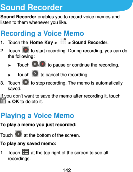  142 Sound Recorder Sound Recorder enables you to record voice memos and listen to them whenever you like. Recording a Voice Memo 1.  Touch the Home Key &gt;    &gt; Sound Recorder. 2.  Touch    to start recording. During recording, you can do the following:  Touch  /   to pause or continue the recording.  Touch    to cancel the recording. 3.  Touch    to stop recording. The memo is automatically saved. If you don’t want to save the memo after recording it, touch   &gt; OK to delete it. Playing a Voice Memo To play a memo you just recorded: Touch    at the bottom of the screen. To play any saved memo: 1.  Touch    at the top right of the screen to see all recordings. 