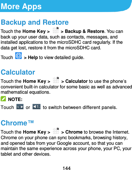  144 More Apps Backup and Restore Touch the Home Key &gt;    &gt; Backup &amp; Restore. You can back up your user data, such as contacts, messages, and installed applications to the microSDHC card regularly. If the data get lost, restore it from the microSDHC card. Touch    &gt; Help to view detailed guide. Calculator Touch the Home Key &gt;    &gt; Calculator to use the phone’s convenient built-in calculator for some basic as well as advanced mathematical equations.   NOTE: Touch    or    to switch between different panels. Chrome™ Touch the Home Key &gt;    &gt; Chrome to browse the Internet. Chrome on your phone can sync bookmarks, browsing history, and opened tabs from your Google account, so that you can maintain the same experience across your phone, your PC, your tablet and other devices. 