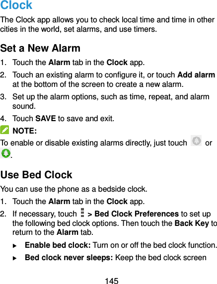  145 Clock The Clock app allows you to check local time and time in other cities in the world, set alarms, and use timers. Set a New Alarm 1.  Touch the Alarm tab in the Clock app. 2.  Touch an existing alarm to configure it, or touch Add alarm at the bottom of the screen to create a new alarm. 3.  Set up the alarm options, such as time, repeat, and alarm sound. 4.  Touch SAVE to save and exit.   NOTE: To enable or disable existing alarms directly, just touch    or . Use Bed Clock You can use the phone as a bedside clock. 1.  Touch the Alarm tab in the Clock app. 2.  If necessary, touch    &gt; Bed Clock Preferences to set up the following bed clock options. Then touch the Back Key to return to the Alarm tab.  Enable bed clock: Turn on or off the bed clock function.  Bed clock never sleeps: Keep the bed clock screen 