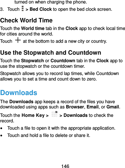  146 turned on when charging the phone. 3.  Touch    &gt; Bed Clock to open the bed clock screen. Check World Time Touch the World time tab in the Clock app to check local time for cities around the world. Touch    at the bottom to add a new city or country. Use the Stopwatch and Countdown Touch the Stopwatch or Countdown tab in the Clock app to use the stopwatch or the countdown timer. Stopwatch allows you to record lap times, while Countdown allows you to set a time and count down to zero. Downloads The Downloads app keeps a record of the files you have downloaded using apps such as Browser, Email, or Gmail. Touch the Home Key &gt;    &gt; Downloads to check the record.  Touch a file to open it with the appropriate application.  Touch and hold a file to delete or share it. 