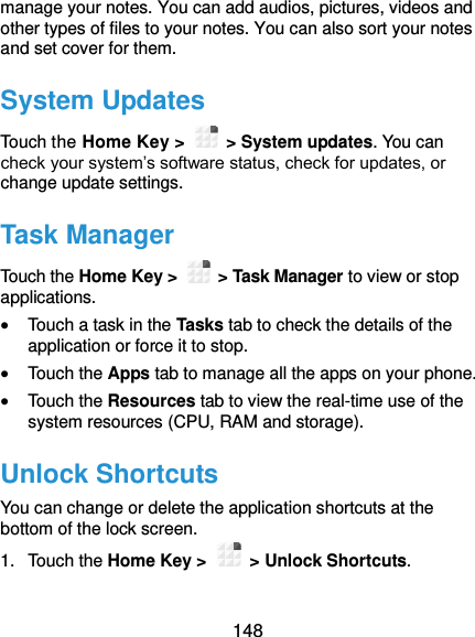  148 manage your notes. You can add audios, pictures, videos and other types of files to your notes. You can also sort your notes and set cover for them. System Updates Touch the Home Key &gt;    &gt; System updates. You can check your system’s software status, check for updates, or change update settings. Task Manager Touch the Home Key &gt;    &gt; Task Manager to view or stop applications.  Touch a task in the Tasks tab to check the details of the application or force it to stop.  Touch the Apps tab to manage all the apps on your phone.  Touch the Resources tab to view the real-time use of the system resources (CPU, RAM and storage). Unlock Shortcuts You can change or delete the application shortcuts at the bottom of the lock screen.   1.  Touch the Home Key &gt;    &gt; Unlock Shortcuts.   