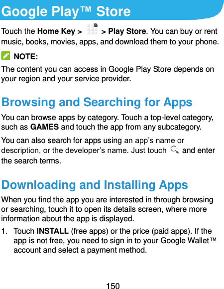  150 Google Play™ Store Touch the Home Key &gt;    &gt; Play Store. You can buy or rent music, books, movies, apps, and download them to your phone.   NOTE: The content you can access in Google Play Store depends on your region and your service provider. Browsing and Searching for Apps You can browse apps by category. Touch a top-level category, such as GAMES and touch the app from any subcategory. You can also search for apps using an app’s name or description, or the developer’s name. Just touch    and enter the search terms. Downloading and Installing Apps When you find the app you are interested in through browsing or searching, touch it to open its details screen, where more information about the app is displayed. 1.  Touch INSTALL (free apps) or the price (paid apps). If the app is not free, you need to sign in to your Google Wallet™ account and select a payment method.  