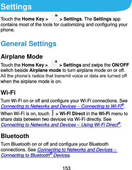  153 Settings Touch the Home Key &gt;    &gt; Settings. The Settings app contains most of the tools for customizing and configuring your phone. General Settings Airplane Mode Touch the Home Key &gt;    &gt; Settings and swipe the ON/OFF switch beside Airplane mode to turn airplane mode on or off. All the phone’s radios that transmit voice or data are turned off when the airplane mode is on. Wi-Fi Turn Wi-Fi on or off and configure your Wi-Fi connections. See Connecting to Networks and Devices – Connecting to Wi-Fi®. When Wi-Fi is on, touch    &gt; Wi-Fi Direct in the Wi-Fi menu to share data between two devices via Wi-Fi directly. See Connecting to Networks and Devices – Using Wi-Fi Direct®. Bluetooth Turn Bluetooth on or off and configure your Bluetooth connections. See Connecting to Networks and Devices – Connecting to Bluetooth® Devices. 
