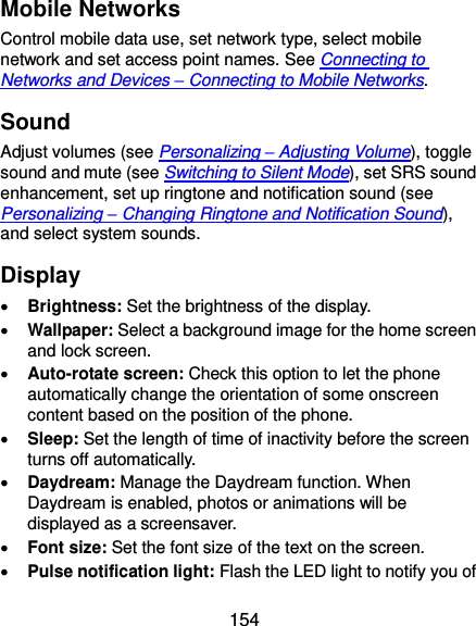  154 Mobile Networks Control mobile data use, set network type, select mobile network and set access point names. See Connecting to Networks and Devices – Connecting to Mobile Networks. Sound Adjust volumes (see Personalizing – Adjusting Volume), toggle sound and mute (see Switching to Silent Mode), set SRS sound enhancement, set up ringtone and notification sound (see Personalizing – Changing Ringtone and Notification Sound), and select system sounds. Display  Brightness: Set the brightness of the display.  Wallpaper: Select a background image for the home screen and lock screen.  Auto-rotate screen: Check this option to let the phone automatically change the orientation of some onscreen content based on the position of the phone.  Sleep: Set the length of time of inactivity before the screen turns off automatically.  Daydream: Manage the Daydream function. When Daydream is enabled, photos or animations will be displayed as a screensaver.  Font size: Set the font size of the text on the screen.  Pulse notification light: Flash the LED light to notify you of 