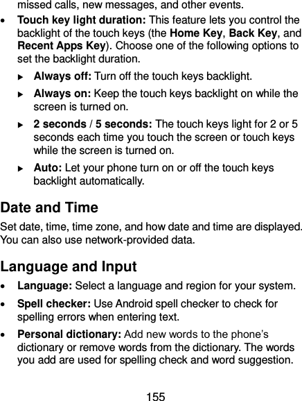  155 missed calls, new messages, and other events.  Touch key light duration: This feature lets you control the backlight of the touch keys (the Home Key, Back Key, and Recent Apps Key). Choose one of the following options to set the backlight duration.  Always off: Turn off the touch keys backlight.  Always on: Keep the touch keys backlight on while the screen is turned on.  2 seconds / 5 seconds: The touch keys light for 2 or 5 seconds each time you touch the screen or touch keys while the screen is turned on.  Auto: Let your phone turn on or off the touch keys backlight automatically. Date and Time Set date, time, time zone, and how date and time are displayed. You can also use network-provided data. Language and Input  Language: Select a language and region for your system.  Spell checker: Use Android spell checker to check for spelling errors when entering text.  Personal dictionary: Add new words to the phone’s dictionary or remove words from the dictionary. The words you add are used for spelling check and word suggestion. 