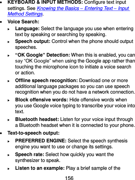  156  KEYBOARD &amp; INPUT METHODS: Configure text input settings. See Knowing the Basics – Entering Text – Input Method Settings.  Voice Search:  Language: Select the language you use when entering text by speaking or searching by speaking.  Speech output: Control when the phone should output speeches.  “OK Google” Detection: When this is enabled, you can say “OK Google” when using the Google app rather than touching the microphone icon to initiate a voice search or action.  Offline speech recognition: Download one or more additional language packages so you can use speech recognition when you do not have a network connection.  Block offensive words: Hide offensive words when you use Google voice typing to transcribe your voice into text.  Bluetooth headset: Listen for your voice input through a Bluetooth headset when it is connected to your phone.  Text-to-speech output:    PREFERRED ENGINE: Select the speech synthesis engine you want to use or change its settings.  Speech rate: Select how quickly you want the synthesizer to speak.  Listen to an example: Play a brief sample of the 