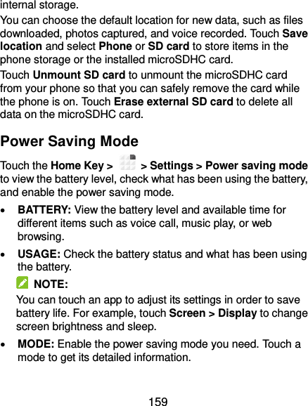  159 internal storage. You can choose the default location for new data, such as files downloaded, photos captured, and voice recorded. Touch Save location and select Phone or SD card to store items in the phone storage or the installed microSDHC card. Touch Unmount SD card to unmount the microSDHC card from your phone so that you can safely remove the card while the phone is on. Touch Erase external SD card to delete all data on the microSDHC card. Power Saving Mode Touch the Home Key &gt;    &gt; Settings &gt; Power saving mode to view the battery level, check what has been using the battery, and enable the power saving mode.  BATTERY: View the battery level and available time for different items such as voice call, music play, or web browsing.  USAGE: Check the battery status and what has been using the battery.     NOTE: You can touch an app to adjust its settings in order to save battery life. For example, touch Screen &gt; Display to change screen brightness and sleep.  MODE: Enable the power saving mode you need. Touch a mode to get its detailed information. 