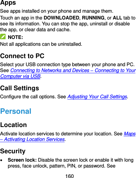  160 Apps See apps installed on your phone and manage them. Touch an app in the DOWNLOADED, RUNNING, or ALL tab to see its information. You can stop the app, uninstall or disable the app, or clear data and cache.   NOTE: Not all applications can be uninstalled. Connect to PC Select your USB connection type between your phone and PC. See Connecting to Networks and Devices – Connecting to Your Computer via USB. Call Settings Configure the call options. See Adjusting Your Call Settings. Personal Location Activate location services to determine your location. See Maps – Activating Location Services. Security  Screen lock: Disable the screen lock or enable it with long press, face unlock, pattern, PIN, or password. See 