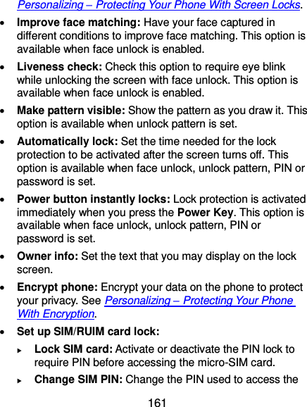  161 Personalizing – Protecting Your Phone With Screen Locks.  Improve face matching: Have your face captured in different conditions to improve face matching. This option is available when face unlock is enabled.  Liveness check: Check this option to require eye blink while unlocking the screen with face unlock. This option is available when face unlock is enabled.  Make pattern visible: Show the pattern as you draw it. This option is available when unlock pattern is set.  Automatically lock: Set the time needed for the lock protection to be activated after the screen turns off. This option is available when face unlock, unlock pattern, PIN or password is set.  Power button instantly locks: Lock protection is activated immediately when you press the Power Key. This option is available when face unlock, unlock pattern, PIN or password is set.  Owner info: Set the text that you may display on the lock screen.  Encrypt phone: Encrypt your data on the phone to protect your privacy. See Personalizing – Protecting Your Phone With Encryption.  Set up SIM/RUIM card lock:    Lock SIM card: Activate or deactivate the PIN lock to require PIN before accessing the micro-SIM card.  Change SIM PIN: Change the PIN used to access the 