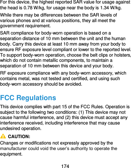  174 For this device, the highest reported SAR value for usage against the head is 0.78 W/kg, for usage near the body is 1.34 W/kg. While there may be differences between the SAR levels of various phones and at various positions, they all meet the government requirement. SAR compliance for body-worn operation is based on a separation distance of 10 mm between the unit and the human body. Carry this device at least 10 mm away from your body to ensure RF exposure level compliant or lower to the reported level. To support body-worn operation, choose the belt clips or holsters, which do not contain metallic components, to maintain a separation of 10 mm between this device and your body.   RF exposure compliance with any body-worn accessory, which contains metal, was not tested and certified, and using such body-worn accessory should be avoided. FCC Regulations This device complies with part 15 of the FCC Rules. Operation is subject to the following two conditions: (1) This device may not cause harmful interference, and (2) this device must accept any interference received, including interference that may cause undesired operation.   CAUTION:   Changes or modifications not expressly approved by the manufacturer could void the user’s authority to operate the equipment. 