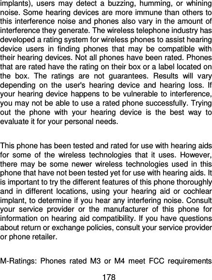  178 implants), users  may detect  a  buzzing,  humming,  or  whining noise. Some hearing devices are more immune than others to this interference noise and phones also vary in the amount of interference they generate. The wireless telephone industry has developed a rating system for wireless phones to assist hearing device  users  in  finding  phones  that  may  be  compatible  with their hearing devices. Not all phones have been rated. Phones that are rated have the rating on their box or a label located on the  box.  The  ratings  are  not  guarantees.  Results  will  vary depending  on  the  user&apos;s  hearing  device  and  hearing  loss.  If your hearing device happens to be vulnerable to interference, you may not be able to use a rated phone successfully. Trying out  the  phone  with  your  hearing  device  is  the  best  way  to evaluate it for your personal needs.  This phone has been tested and rated for use with hearing aids for  some  of  the  wireless  technologies  that  it  uses.  However, there may be  some newer wireless technologies used in this phone that have not been tested yet for use with hearing aids. It is important to try the different features of this phone thoroughly and  in  different  locations,  using  your hearing  aid  or  cochlear implant, to determine if you hear any interfering noise. Consult your  service  provider  or  the  manufacturer  of  this  phone  for information on hearing aid compatibility. If you have questions about return or exchange policies, consult your service provider or phone retailer.  M-Ratings:  Phones  rated  M3  or  M4  meet  FCC  requirements 