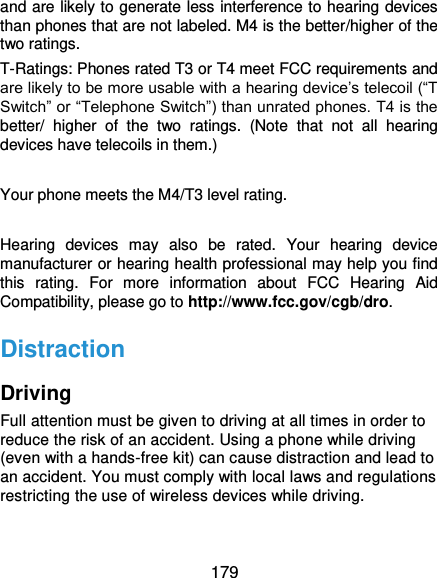  179 and are likely to generate less interference to hearing devices than phones that are not labeled. M4 is the better/higher of the two ratings.   T-Ratings: Phones rated T3 or T4 meet FCC requirements and are likely to be more usable with a hearing device’s telecoil (“T Switch” or “Telephone Switch”) than unrated phones. T4 is the better/  higher  of  the  two  ratings.  (Note  that  not  all  hearing devices have telecoils in them.)      Your phone meets the M4/T3 level rating.  Hearing  devices  may  also  be  rated.  Your  hearing  device manufacturer or hearing health professional may help you find this  rating.  For  more  information  about  FCC  Hearing  Aid Compatibility, please go to http://www.fcc.gov/cgb/dro. Distraction Driving Full attention must be given to driving at all times in order to reduce the risk of an accident. Using a phone while driving (even with a hands-free kit) can cause distraction and lead to an accident. You must comply with local laws and regulations restricting the use of wireless devices while driving. 