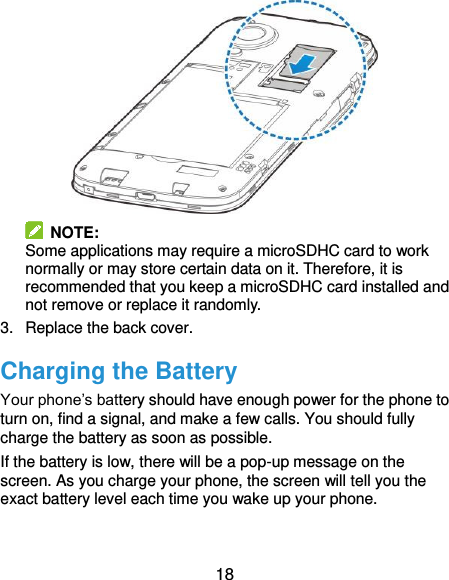  18   NOTE:   Some applications may require a microSDHC card to work normally or may store certain data on it. Therefore, it is recommended that you keep a microSDHC card installed and not remove or replace it randomly. 3.  Replace the back cover. Charging the Battery Your phone’s battery should have enough power for the phone to turn on, find a signal, and make a few calls. You should fully charge the battery as soon as possible. If the battery is low, there will be a pop-up message on the screen. As you charge your phone, the screen will tell you the exact battery level each time you wake up your phone.  