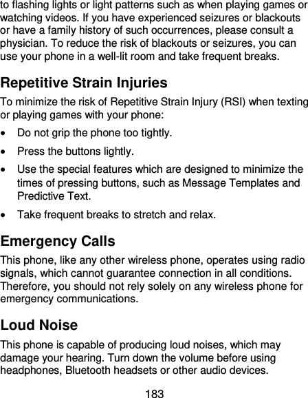  183 to flashing lights or light patterns such as when playing games or watching videos. If you have experienced seizures or blackouts or have a family history of such occurrences, please consult a physician. To reduce the risk of blackouts or seizures, you can use your phone in a well-lit room and take frequent breaks. Repetitive Strain Injuries To minimize the risk of Repetitive Strain Injury (RSI) when texting or playing games with your phone:  Do not grip the phone too tightly.  Press the buttons lightly.  Use the special features which are designed to minimize the times of pressing buttons, such as Message Templates and Predictive Text.  Take frequent breaks to stretch and relax. Emergency Calls This phone, like any other wireless phone, operates using radio signals, which cannot guarantee connection in all conditions. Therefore, you should not rely solely on any wireless phone for emergency communications. Loud Noise This phone is capable of producing loud noises, which may damage your hearing. Turn down the volume before using headphones, Bluetooth headsets or other audio devices. 