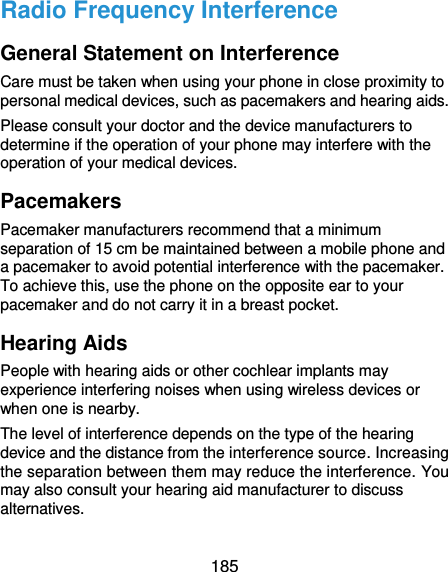  185 Radio Frequency Interference General Statement on Interference Care must be taken when using your phone in close proximity to personal medical devices, such as pacemakers and hearing aids. Please consult your doctor and the device manufacturers to determine if the operation of your phone may interfere with the operation of your medical devices. Pacemakers Pacemaker manufacturers recommend that a minimum separation of 15 cm be maintained between a mobile phone and a pacemaker to avoid potential interference with the pacemaker. To achieve this, use the phone on the opposite ear to your pacemaker and do not carry it in a breast pocket. Hearing Aids People with hearing aids or other cochlear implants may experience interfering noises when using wireless devices or when one is nearby. The level of interference depends on the type of the hearing device and the distance from the interference source. Increasing the separation between them may reduce the interference. You may also consult your hearing aid manufacturer to discuss alternatives. 