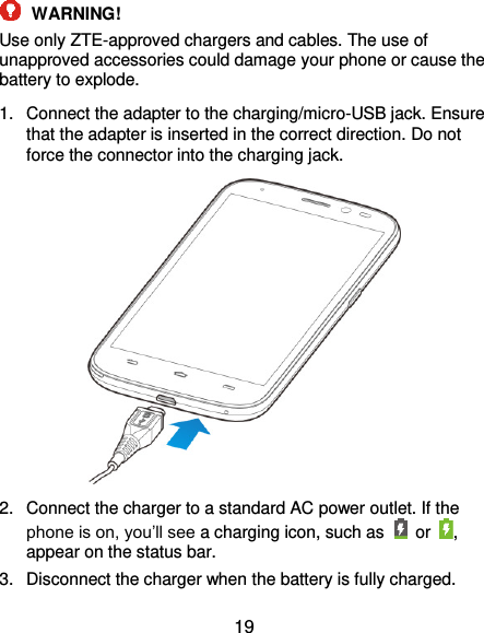  19  WARNING! Use only ZTE-approved chargers and cables. The use of unapproved accessories could damage your phone or cause the battery to explode. 1.  Connect the adapter to the charging/micro-USB jack. Ensure that the adapter is inserted in the correct direction. Do not force the connector into the charging jack.  2.  Connect the charger to a standard AC power outlet. If the phone is on, you’ll see a charging icon, such as    or , appear on the status bar. 3.  Disconnect the charger when the battery is fully charged. 