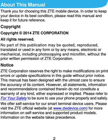 2 About This Manual Thank you for choosing this ZTE mobile device. In order to keep your device in its best condition, please read this manual and keep it for future reference. Copyright Copyright © 2014 ZTE CORPORATION All rights reserved. No part of this publication may be quoted, reproduced, translated or used in any form or by any means, electronic or mechanical, including photocopying and microfilm, without the prior written permission of ZTE Corporation. Notice ZTE Corporation reserves the right to make modifications on print errors or update specifications in this guide without prior notice. This manual has been designed with the utmost care to ensure the accuracy of its content. However, all statements, information and recommendations contained therein do not constitute a warranty of any kind, either expressed or implied. Please refer to For Your Safety to be sure to use your phone properly and safely. We offer self-service for our smart terminal device users. Please visit the ZTE official website (at www.ztedevice.com) for more information on self-service and supported product models. Information on the website takes precedence.   