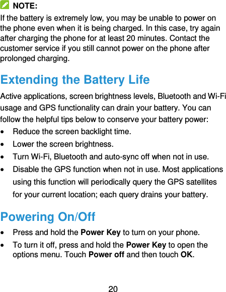  20  NOTE: If the battery is extremely low, you may be unable to power on the phone even when it is being charged. In this case, try again after charging the phone for at least 20 minutes. Contact the customer service if you still cannot power on the phone after prolonged charging. Extending the Battery Life Active applications, screen brightness levels, Bluetooth and Wi-Fi usage and GPS functionality can drain your battery. You can follow the helpful tips below to conserve your battery power:  Reduce the screen backlight time.  Lower the screen brightness.  Turn Wi-Fi, Bluetooth and auto-sync off when not in use.  Disable the GPS function when not in use. Most applications using this function will periodically query the GPS satellites for your current location; each query drains your battery. Powering On/Off  Press and hold the Power Key to turn on your phone.  To turn it off, press and hold the Power Key to open the options menu. Touch Power off and then touch OK. 