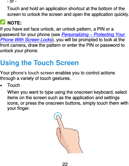  22 - or - Touch and hold an application shortcut at the bottom of the screen to unlock the screen and open the application quickly.   NOTE: If you have set face unlock, an unlock pattern, a PIN or a password for your phone (see Personalizing – Protecting Your Phone With Screen Locks), you will be prompted to look at the front camera, draw the pattern or enter the PIN or password to unlock your phone. Using the Touch Screen Your phone’s touch screen enables you to control actions through a variety of touch gestures.  Touch When you want to type using the onscreen keyboard, select items on the screen such as the application and settings icons, or press the onscreen buttons, simply touch them with your finger.  