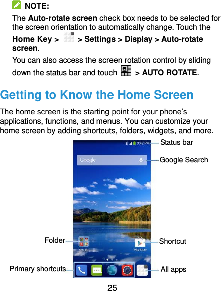  25  NOTE:   The Auto-rotate screen check box needs to be selected for the screen orientation to automatically change. Touch the Home Key &gt;   &gt; Settings &gt; Display &gt; Auto-rotate screen. You can also access the screen rotation control by sliding down the status bar and touch    &gt; AUTO ROTATE. Getting to Know the Home Screen The home screen is the starting point for your phone’s applications, functions, and menus. You can customize your home screen by adding shortcuts, folders, widgets, and more.            Status bar Primary shortcuts Shortcut Folder Google Search All apps 