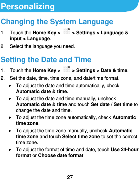  27 Personalizing Changing the System Language 1.  Touch the Home Key &gt;   &gt; Settings &gt; Language &amp; input &gt; Language. 2.  Select the language you need. Setting the Date and Time 1.  Touch the Home Key &gt;   &gt; Settings &gt; Date &amp; time. 2.  Set the date, time, time zone, and date/time format.  To adjust the date and time automatically, check Automatic date &amp; time.  To adjust the date and time manually, uncheck Automatic date &amp; time and touch Set date / Set time to change the date and time.  To adjust the time zone automatically, check Automatic time zone.  To adjust the time zone manually, uncheck Automatic time zone and touch Select time zone to set the correct time zone.  To adjust the format of time and date, touch Use 24-hour format or Choose date format. 