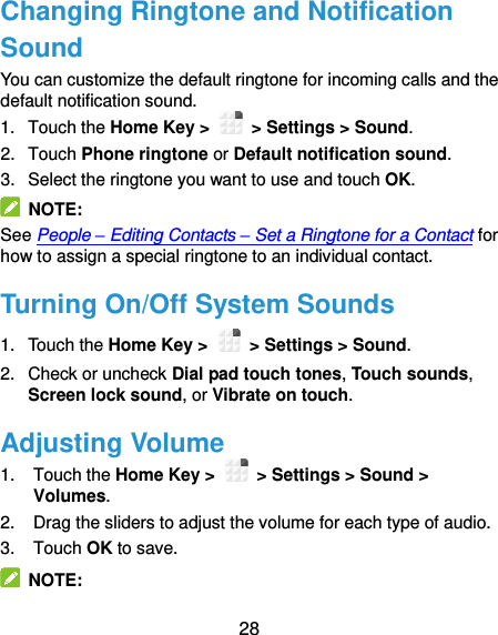  28 Changing Ringtone and Notification Sound You can customize the default ringtone for incoming calls and the default notification sound. 1.  Touch the Home Key &gt;   &gt; Settings &gt; Sound. 2.  Touch Phone ringtone or Default notification sound. 3.  Select the ringtone you want to use and touch OK.   NOTE: See People – Editing Contacts – Set a Ringtone for a Contact for how to assign a special ringtone to an individual contact. Turning On/Off System Sounds 1.  Touch the Home Key &gt;   &gt; Settings &gt; Sound. 2.  Check or uncheck Dial pad touch tones, Touch sounds, Screen lock sound, or Vibrate on touch. Adjusting Volume 1.  Touch the Home Key &gt;   &gt; Settings &gt; Sound &gt; Volumes. 2.  Drag the sliders to adjust the volume for each type of audio. 3.  Touch OK to save.   NOTE: 
