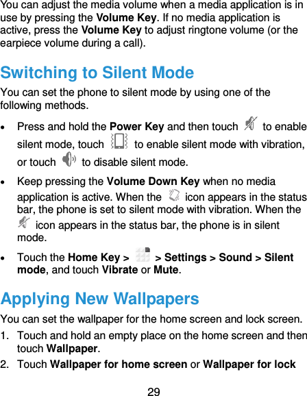  29 You can adjust the media volume when a media application is in use by pressing the Volume Key. If no media application is active, press the Volume Key to adjust ringtone volume (or the earpiece volume during a call).   Switching to Silent Mode You can set the phone to silent mode by using one of the following methods.  Press and hold the Power Key and then touch    to enable silent mode, touch    to enable silent mode with vibration, or touch    to disable silent mode.  Keep pressing the Volume Down Key when no media application is active. When the    icon appears in the status bar, the phone is set to silent mode with vibration. When the   icon appears in the status bar, the phone is in silent mode.  Touch the Home Key &gt;   &gt; Settings &gt; Sound &gt; Silent mode, and touch Vibrate or Mute. Applying New Wallpapers You can set the wallpaper for the home screen and lock screen. 1.  Touch and hold an empty place on the home screen and then touch Wallpaper. 2.  Touch Wallpaper for home screen or Wallpaper for lock 