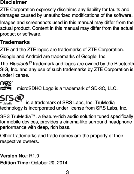  3 Disclaimer ZTE Corporation expressly disclaims any liability for faults and damages caused by unauthorized modifications of the software. Images and screenshots used in this manual may differ from the actual product. Content in this manual may differ from the actual product or software. Trademarks ZTE and the ZTE logos are trademarks of ZTE Corporation. Google and Android are trademarks of Google, Inc.   The Bluetooth® trademark and logos are owned by the Bluetooth SIG, Inc. and any use of such trademarks by ZTE Corporation is under license.     microSDHC Logo is a trademark of SD-3C, LLC.   is a trademark of SRS Labs, Inc. TruMedia technology is incorporated under license from SRS Labs, Inc. SRS TruMedia™, a feature-rich audio solution tuned specifically for mobile devices, provides a cinema-like surround headphone performance with deep, rich bass. Other trademarks and trade names are the property of their respective owners.  Version No.: R1.0 Edition Time: October 20, 2014 