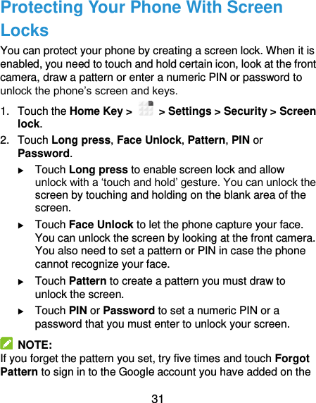  31 Protecting Your Phone With Screen Locks You can protect your phone by creating a screen lock. When it is enabled, you need to touch and hold certain icon, look at the front camera, draw a pattern or enter a numeric PIN or password to unlock the phone’s screen and keys. 1.  Touch the Home Key &gt;   &gt; Settings &gt; Security &gt; Screen lock. 2.  Touch Long press, Face Unlock, Pattern, PIN or Password.  Touch Long press to enable screen lock and allow unlock with a ‘touch and hold’ gesture. You can unlock the screen by touching and holding on the blank area of the screen.  Touch Face Unlock to let the phone capture your face. You can unlock the screen by looking at the front camera. You also need to set a pattern or PIN in case the phone cannot recognize your face.  Touch Pattern to create a pattern you must draw to unlock the screen.  Touch PIN or Password to set a numeric PIN or a password that you must enter to unlock your screen.   NOTE: If you forget the pattern you set, try five times and touch Forgot Pattern to sign in to the Google account you have added on the 
