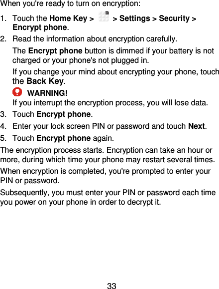  33 When you&apos;re ready to turn on encryption: 1.  Touch the Home Key &gt;   &gt; Settings &gt; Security &gt; Encrypt phone. 2.  Read the information about encryption carefully.   The Encrypt phone button is dimmed if your battery is not charged or your phone&apos;s not plugged in. If you change your mind about encrypting your phone, touch the Back Key.  WARNING! If you interrupt the encryption process, you will lose data. 3.  Touch Encrypt phone. 4.  Enter your lock screen PIN or password and touch Next. 5.  Touch Encrypt phone again. The encryption process starts. Encryption can take an hour or more, during which time your phone may restart several times. When encryption is completed, you&apos;re prompted to enter your PIN or password. Subsequently, you must enter your PIN or password each time you power on your phone in order to decrypt it. 