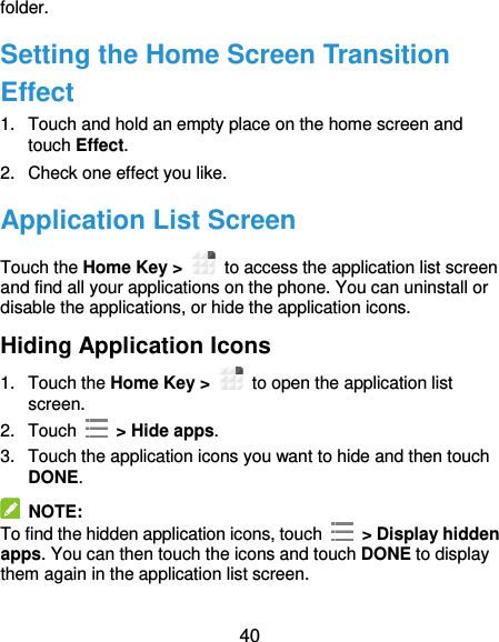  40 folder. Setting the Home Screen Transition Effect 1.  Touch and hold an empty place on the home screen and touch Effect. 2.  Check one effect you like. Application List Screen Touch the Home Key &gt;    to access the application list screen and find all your applications on the phone. You can uninstall or disable the applications, or hide the application icons. Hiding Application Icons 1.  Touch the Home Key &gt;    to open the application list screen. 2.  Touch    &gt; Hide apps. 3.  Touch the application icons you want to hide and then touch DONE.   NOTE: To find the hidden application icons, touch    &gt; Display hidden apps. You can then touch the icons and touch DONE to display them again in the application list screen. 