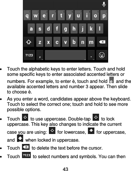 43    Touch the alphabetic keys to enter letters. Touch and hold some specific keys to enter associated accented letters or numbers. For example, to enter è, touch and hold    and the available accented letters and number 3 appear. Then slide to choose è.   As you enter a word, candidates appear above the keyboard. Touch to select the correct one; touch and hold to see more possible options.   Touch    to use uppercase. Double-tap    to lock uppercase. This key also changes to indicate the current case you are using:    for lowercase,    for uppercase, and    when locked in uppercase.   Touch    to delete the text before the cursor.   Touch    to select numbers and symbols. You can then 