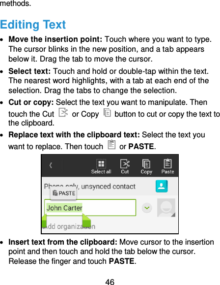  46 methods. Editing Text  Move the insertion point: Touch where you want to type. The cursor blinks in the new position, and a tab appears below it. Drag the tab to move the cursor.  Select text: Touch and hold or double-tap within the text. The nearest word highlights, with a tab at each end of the selection. Drag the tabs to change the selection.  Cut or copy: Select the text you want to manipulate. Then touch the Cut    or Copy    button to cut or copy the text to the clipboard.  Replace text with the clipboard text: Select the text you want to replace. Then touch    or PASTE.   Insert text from the clipboard: Move cursor to the insertion point and then touch and hold the tab below the cursor. Release the finger and touch PASTE. 