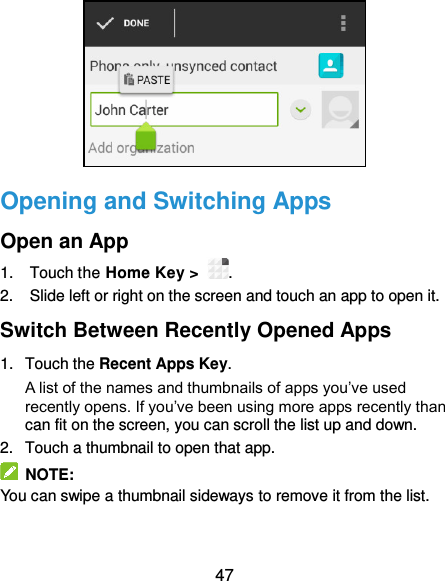  47  Opening and Switching Apps Open an App 1.  Touch the Home Key &gt;  . 2.  Slide left or right on the screen and touch an app to open it. Switch Between Recently Opened Apps 1.  Touch the Recent Apps Key.   A list of the names and thumbnails of apps you’ve used recently opens. If you’ve been using more apps recently than can fit on the screen, you can scroll the list up and down. 2.  Touch a thumbnail to open that app.   NOTE: You can swipe a thumbnail sideways to remove it from the list. 