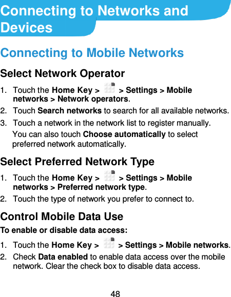  48 Connecting to Networks and Devices Connecting to Mobile Networks Select Network Operator 1.  Touch the Home Key &gt;    &gt; Settings &gt; Mobile networks &gt; Network operators. 2.  Touch Search networks to search for all available networks. 3.  Touch a network in the network list to register manually. You can also touch Choose automatically to select preferred network automatically. Select Preferred Network Type 1.  Touch the Home Key &gt;   &gt; Settings &gt; Mobile networks &gt; Preferred network type. 2.  Touch the type of network you prefer to connect to. Control Mobile Data Use To enable or disable data access: 1.  Touch the Home Key &gt;   &gt; Settings &gt; Mobile networks. 2.  Check Data enabled to enable data access over the mobile network. Clear the check box to disable data access.  