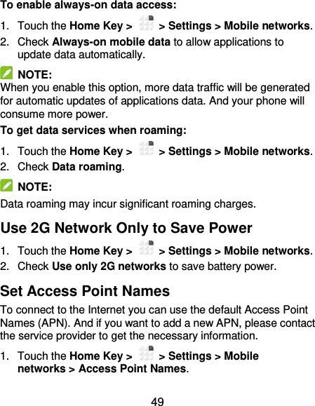  49 To enable always-on data access: 1.  Touch the Home Key &gt;    &gt; Settings &gt; Mobile networks.   2.  Check Always-on mobile data to allow applications to update data automatically.   NOTE: When you enable this option, more data traffic will be generated for automatic updates of applications data. And your phone will consume more power. To get data services when roaming: 1.  Touch the Home Key &gt;    &gt; Settings &gt; Mobile networks.   2.  Check Data roaming.   NOTE: Data roaming may incur significant roaming charges. Use 2G Network Only to Save Power 1.  Touch the Home Key &gt;    &gt; Settings &gt; Mobile networks. 2.  Check Use only 2G networks to save battery power. Set Access Point Names To connect to the Internet you can use the default Access Point Names (APN). And if you want to add a new APN, please contact the service provider to get the necessary information. 1.  Touch the Home Key &gt;    &gt; Settings &gt; Mobile networks &gt; Access Point Names. 