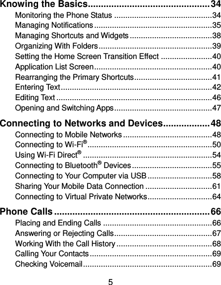  5 Knowing the Basics ............................................... 34 Monitoring the Phone Status ............................................ 34 Managing Notifications ..................................................... 35 Managing Shortcuts and Widgets ..................................... 38 Organizing With Folders ................................................... 39 Setting the Home Screen Transition Effect ....................... 40 Application List Screen ..................................................... 40 Rearranging the Primary Shortcuts ................................... 41 Entering Text .................................................................... 42 Editing Text ...................................................................... 46 Opening and Switching Apps ............................................ 47 Connecting to Networks and Devices .................. 48 Connecting to Mobile Networks ........................................ 48 Connecting to Wi-Fi® ........................................................ 50 Using Wi-Fi Direct® .......................................................... 54 Connecting to Bluetooth® Devices .................................... 55 Connecting to Your Computer via USB ............................. 58 Sharing Your Mobile Data Connection .............................. 61 Connecting to Virtual Private Networks ............................. 64 Phone Calls ............................................................ 66 Placing and Ending Calls ................................................. 66 Answering or Rejecting Calls ............................................ 67 Working With the Call History ........................................... 68 Calling Your Contacts ....................................................... 69 Checking Voicemail .......................................................... 69 