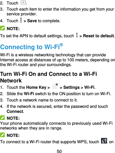  50 2.  Touch  . 3.  Touch each item to enter the information you get from your service provider. 4.  Touch    &gt; Save to complete.   NOTE: To set the APN to default settings, touch   &gt; Reset to default. Connecting to Wi-Fi® Wi-Fi is a wireless networking technology that can provide Internet access at distances of up to 100 meters, depending on the Wi-Fi router and your surroundings. Turn Wi-Fi On and Connect to a Wi-Fi Network 1.  Touch the Home Key &gt;    &gt; Settings &gt; Wi-Fi. 2.  Slide the Wi-Fi switch to the ON position to turn on Wi-Fi.   3.  Touch a network name to connect to it. 4.  If the network is secured, enter the password and touch Connect.   NOTE: Your phone automatically connects to previously used Wi-Fi networks when they are in range.   NOTE: To connect to a Wi-Fi router that supports WPS, touch    on 