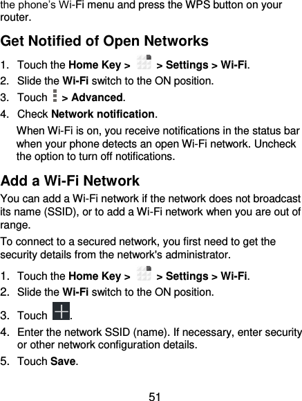  51 the phone’s Wi-Fi menu and press the WPS button on your router. Get Notified of Open Networks 1.  Touch the Home Key &gt;    &gt; Settings &gt; Wi-Fi. 2.  Slide the Wi-Fi switch to the ON position. 3.  Touch    &gt; Advanced. 4.  Check Network notification. When Wi-Fi is on, you receive notifications in the status bar when your phone detects an open Wi-Fi network. Uncheck the option to turn off notifications. Add a Wi-Fi Network You can add a Wi-Fi network if the network does not broadcast its name (SSID), or to add a Wi-Fi network when you are out of range. To connect to a secured network, you first need to get the security details from the network&apos;s administrator. 1. Touch the Home Key &gt;    &gt; Settings &gt; Wi-Fi. 2. Slide the Wi-Fi switch to the ON position. 3. Touch  . 4. Enter the network SSID (name). If necessary, enter security or other network configuration details. 5. Touch Save. 