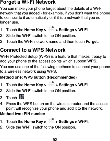  52 Forget a Wi-Fi Network You can make your phone forget about the details of a Wi-Fi network that you added - for example, if you don’t want the phone to connect to it automatically or if it is a network that you no longer use.   1. Touch the Home Key &gt;    &gt; Settings &gt; Wi-Fi. 2. Slide the Wi-Fi switch to the ON position. 3. Touch the Wi-Fi network name and then touch Forget. Connect to a WPS Network Wi-Fi Protected Setup (WPS) is a feature that makes it easy to add your phone to the access points which support WPS. You can use one of the following methods to connect your phone to a wireless network using WPS. Method one: WPS button (Recommended) 1. Touch the Home Key &gt;    &gt; Settings &gt; Wi-Fi. 2. Slide the Wi-Fi switch to the ON position. 3. Touch  . 4. Press the WPS button on the wireless router and the access point will recognize your phone and add it to the network. Method two: PIN number 1. Touch the Home Key &gt;    &gt; Settings &gt; Wi-Fi. 2. Slide the Wi-Fi switch to the ON position. 