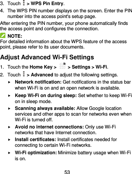  53 3. Touch   &gt; WPS Pin Entry. 4. The WPS PIN number displays on the screen. Enter the PIN number into the access point&apos;s setup page. After entering the PIN number, your phone automatically finds the access point and configures the connection.   NOTE: For detailed information about the WPS feature of the access point, please refer to its user documents. Adjust Advanced Wi-Fi Settings 1.  Touch the Home Key &gt;    &gt; Settings &gt; Wi-Fi. 2.  Touch    &gt; Advanced to adjust the following settings.  Network notification: Get notifications in the status bar when Wi-Fi is on and an open network is available.  Keep Wi-Fi on during sleep: Set whether to keep Wi-Fi on in sleep mode.  Scanning always available: Allow Google location services and other apps to scan for networks even when Wi-Fi is turned off.  Avoid no internet connections: Only use Wi-Fi networks that have Internet connection.  Install certificates: Install certificates needed for connecting to certain Wi-Fi networks.  Wi-Fi optimization: Minimize battery usage when Wi-Fi is on. 
