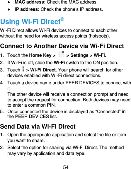  54  MAC address: Check the MAC address.  IP address: Check the phone’s IP address. Using Wi-Fi Direct® Wi-Fi Direct allows Wi-Fi devices to connect to each other without the need for wireless access points (hotspots). Connect to Another Device via Wi-Fi Direct 1.  Touch the Home Key &gt;    &gt; Settings &gt; Wi-Fi. 2.  If Wi-Fi is off, slide the Wi-Fi switch to the ON position. 3.  Touch    &gt; Wi-Fi Direct. Your phone will search for other devices enabled with Wi-Fi direct connections.   4.  Touch a device name under PEER DEVICES to connect with it. The other device will receive a connection prompt and need to accept the request for connection. Both devices may need to enter a common PIN. 5. Once connected the device is displayed as “Connected” in the PEER DEVICES list. Send Data via Wi-Fi Direct 1.  Open the appropriate application and select the file or item you want to share. 2.  Select the option for sharing via Wi-Fi Direct. The method may vary by application and data type. 