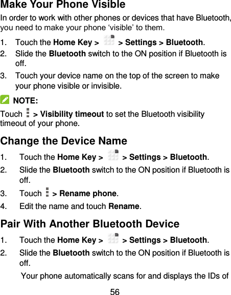  56 Make Your Phone Visible In order to work with other phones or devices that have Bluetooth, you need to make your phone ‘visible’ to them. 1.  Touch the Home Key &gt;    &gt; Settings &gt; Bluetooth. 2.  Slide the Bluetooth switch to the ON position if Bluetooth is off. 3.  Touch your device name on the top of the screen to make your phone visible or invisible.   NOTE: Touch   &gt; Visibility timeout to set the Bluetooth visibility timeout of your phone. Change the Device Name 1.  Touch the Home Key &gt;    &gt; Settings &gt; Bluetooth. 2.  Slide the Bluetooth switch to the ON position if Bluetooth is off. 3.  Touch   &gt; Rename phone. 4.  Edit the name and touch Rename. Pair With Another Bluetooth Device 1.  Touch the Home Key &gt;    &gt; Settings &gt; Bluetooth. 2.  Slide the Bluetooth switch to the ON position if Bluetooth is off. Your phone automatically scans for and displays the IDs of 