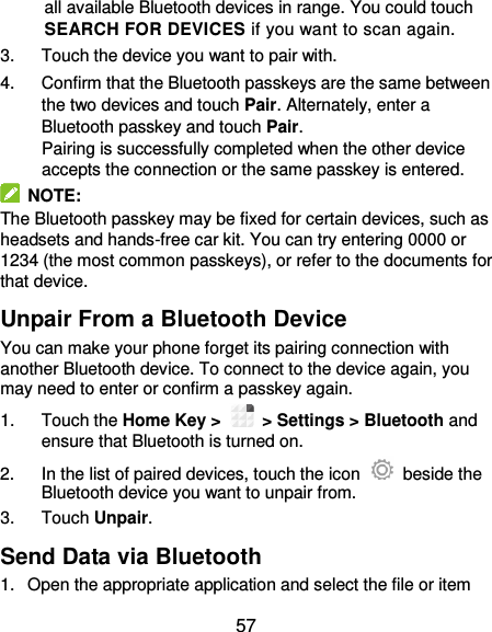 57 all available Bluetooth devices in range. You could touch SEARCH FOR DEVICES if you want to scan again. 3.  Touch the device you want to pair with. 4.  Confirm that the Bluetooth passkeys are the same between the two devices and touch Pair. Alternately, enter a Bluetooth passkey and touch Pair. Pairing is successfully completed when the other device accepts the connection or the same passkey is entered.   NOTE: The Bluetooth passkey may be fixed for certain devices, such as headsets and hands-free car kit. You can try entering 0000 or 1234 (the most common passkeys), or refer to the documents for that device. Unpair From a Bluetooth Device You can make your phone forget its pairing connection with another Bluetooth device. To connect to the device again, you may need to enter or confirm a passkey again. 1.  Touch the Home Key &gt;    &gt; Settings &gt; Bluetooth and ensure that Bluetooth is turned on. 2.  In the list of paired devices, touch the icon    beside the Bluetooth device you want to unpair from. 3.  Touch Unpair. Send Data via Bluetooth 1.  Open the appropriate application and select the file or item 