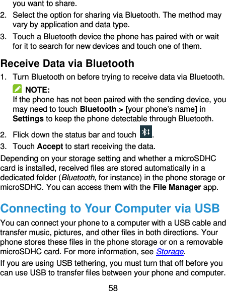  58 you want to share. 2.  Select the option for sharing via Bluetooth. The method may vary by application and data type. 3.  Touch a Bluetooth device the phone has paired with or wait for it to search for new devices and touch one of them. Receive Data via Bluetooth 1.  Turn Bluetooth on before trying to receive data via Bluetooth.   NOTE: If the phone has not been paired with the sending device, you may need to touch Bluetooth &gt; [your phone’s name] in Settings to keep the phone detectable through Bluetooth. 2.  Flick down the status bar and touch  . 3.  Touch Accept to start receiving the data. Depending on your storage setting and whether a microSDHC card is installed, received files are stored automatically in a dedicated folder (Bluetooth, for instance) in the phone storage or microSDHC. You can access them with the File Manager app.   Connecting to Your Computer via USB You can connect your phone to a computer with a USB cable and transfer music, pictures, and other files in both directions. Your phone stores these files in the phone storage or on a removable microSDHC card. For more information, see Storage. If you are using USB tethering, you must turn that off before you can use USB to transfer files between your phone and computer. 